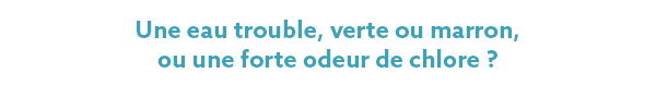 Une eau trouble, verte ou marron, ou forte en odeur de chlore ? Une eau trouble, verte ou marron, ou forte en odeur de chlore ?