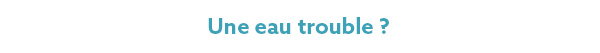 Une eau trouble ? Une eau trouble ?