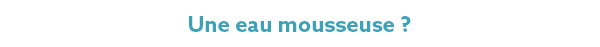 Une eau mousseuse ? Une eau mousseuse ?