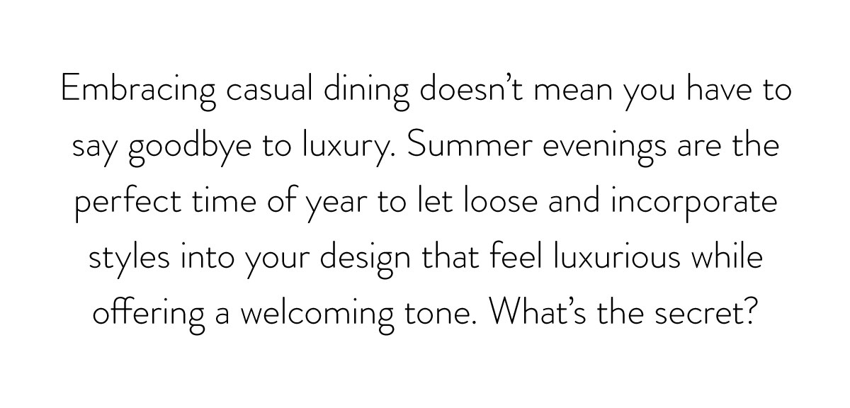 Embracing casual dining doesn't mean you have to say goodbye to luxury. Summer evenings are the perfect time of year to let loose and incorporate styles into your design that feel luxurious while offering a welcoming tone. What's the secret?