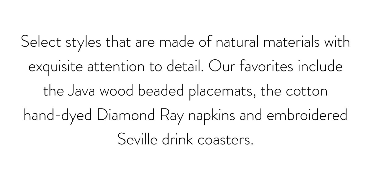 Select styles that are made of natural materials with exquisite attention to detail. Our favorites include the Java wood beaded placemats, the cotton hand-dyed Diamond Ray napkins and embroidered Seville drink coasters. 