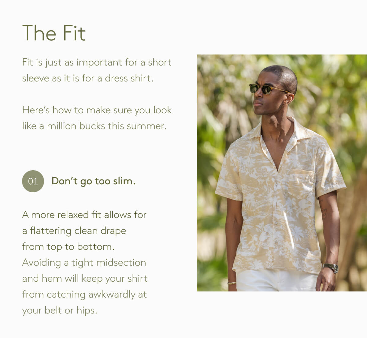 The Fit Fit is just as important for a short sleeve as it is for a dress shirt.  Here’s how to make sure you look like a million bucks this summer. Don't Go too Slim - A more relaxed fit allows for a flattering clean drape from top to bottom. Avoiding a tight midsection and hem will keep your shirt from catching awkwardly at your belt or hips.