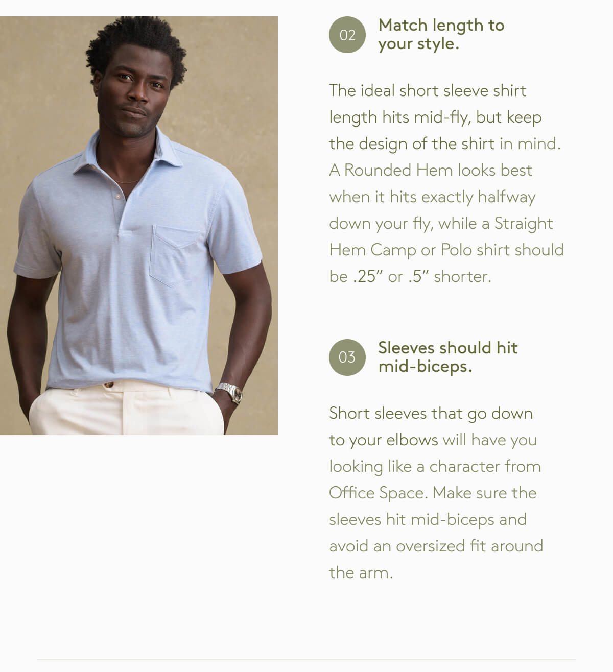 Match Length to your style. The ideal short sleeve shirt length hits mid-fly, but keep the design of the shirt in mind. A Rounded Hem looks best when it hits exactly halfway down your fly, while a Straight Hem Camp or Polo shirt should be .25” or .5” shorter. Sleeves should hit mid-biceps. Short sleeves that go down to your elbows will have you looking like a character from Office Space. Make sure the sleeves hit mid-biceps and avoid an oversized fit around the arm.