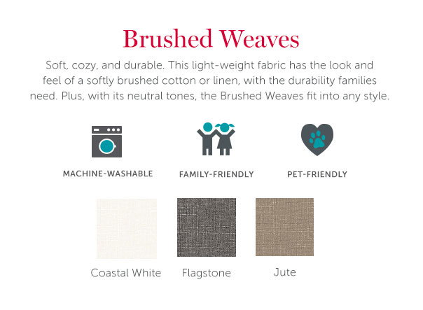 Brushed Weaves | Soft, cozy, and durable. This light-weight fabric has the look and feel of a softly brushed cotton or linen, with the durability families need. Plus, with its neutral tones, the Brushed Weaves fit into any style.