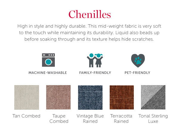 Chenilles | High in style and highly durable. This mid-weight fabric is very soft to the touch while maintaining its durability. Liquid also beads up before soaking through and its texture helps hide scratches.