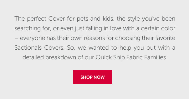 The perfect Cover for pets and kids, the style you've been searching for, or even just falling in love with a certain color - everyone has their own reasons for choosing their favorite Sactionals Covers. So, we wanted to help you out with a detailed breakdown of our Quick Ship Fabric Families | SHOP NOW >>