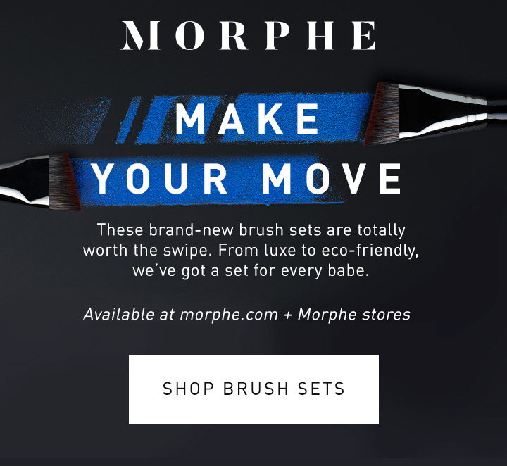 MORPHE MAKE YOUR MOVE These brand-new brush sets are totally worth the swipe. From luxe to eco-friendly, we’ve got a set for every babe. Available at morphe.com + Morphe stores SHOP BRUSH SETS
