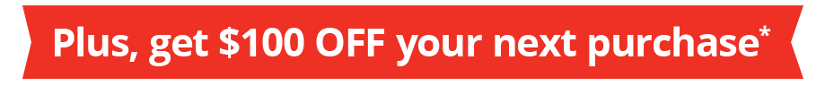 Plus, get $100 OFF your next purchase*