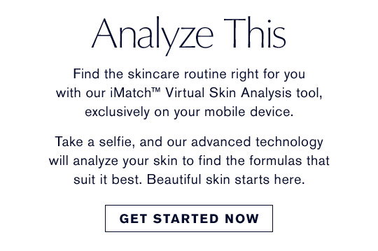 Analyze This | Find the skincare routine right for you 
with our iMatch™ Virtual Skin Analysis tool, 
exclusively on your mobile device.
Take a selfie, and our advanced technology
will analyze your skin to find the formulas that suit it best. Beautiful skin starts here. | Get Started Now