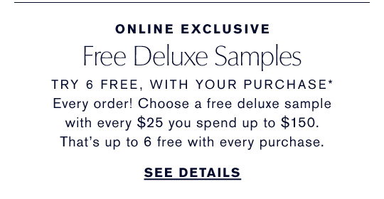 Online Exclusive | Free Deluxe Samples | Try 6 Free, With Your Purchase* | Every order! Choose a free deluxe sample with every $25 you spend up to $150. That's up to 6 free with every purchase. | See Details