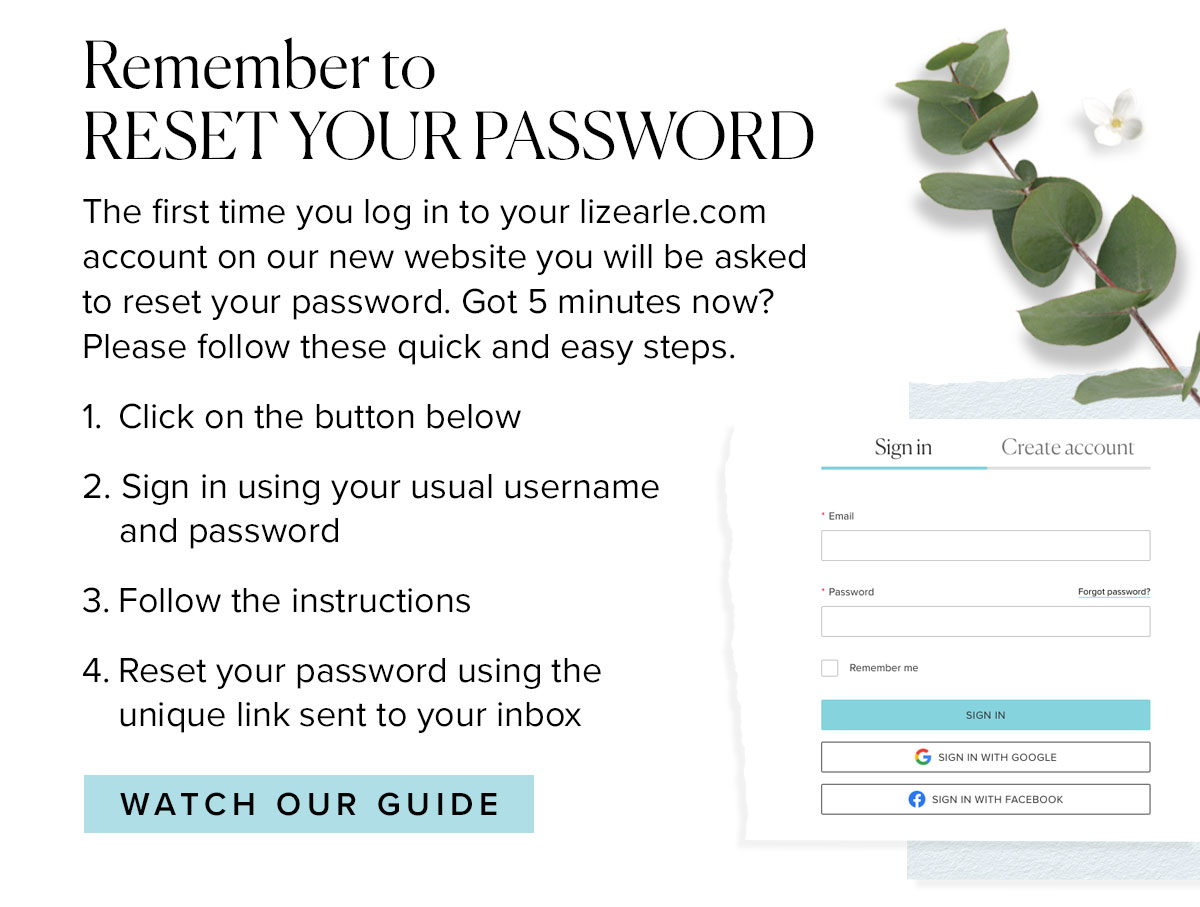 Remember to
RESET YOUR PASSWORD
The first time you log in to your lizearle.com account on our new website you will be asked to reset your password. Got 5 minutes now? Please follow these quick and easy steps.
1.	Click on the button below
2. Sign in using your usual username
    and password
3.	Follow the instructions
4.	Reset your password using the 
	unique link sent to your inbox 
							
							Watch our guide >>