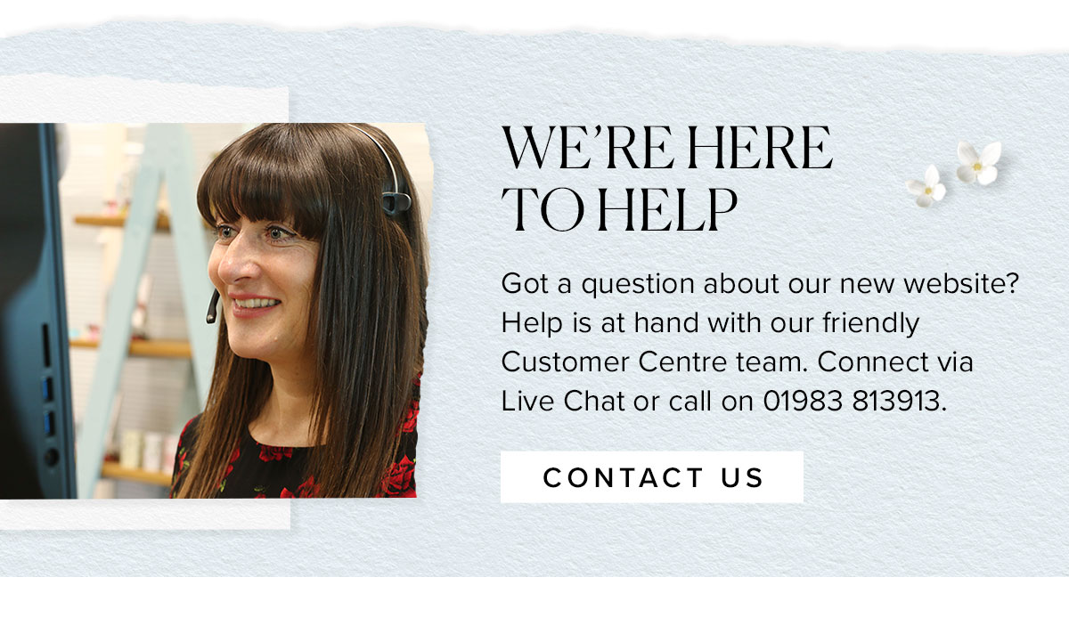 WE’RE HERE
TO HELP
Got a question about our new website? Help is at hand with our friendly Customer Centre team. Connect via Live Chat or call on 01983 813913.
							
							Contact us >>
						