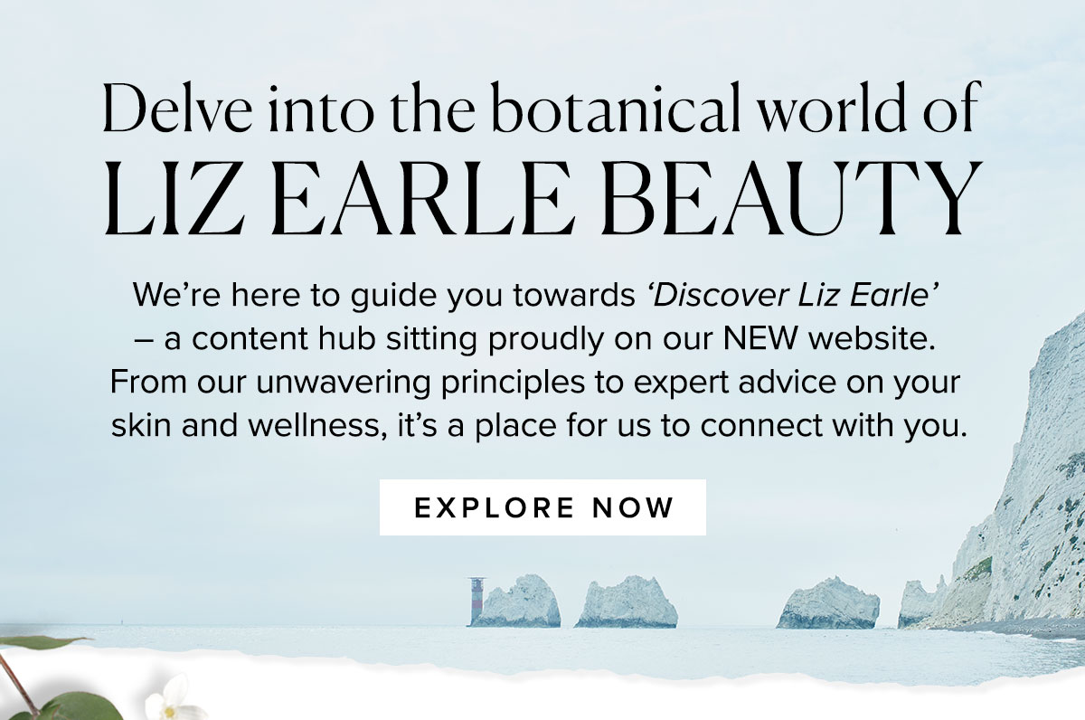 Delve into the botanical world of
LIZ EARLE BEAUTY
We’re here to guide you towards ‘Discover Liz Earle’ 
– a content hub sitting proudly on our NEW website. 
From our unwavering principles to expert advice on your 
skin and wellness, it’s a place for us to connect with you.
 
							Explore now >>
