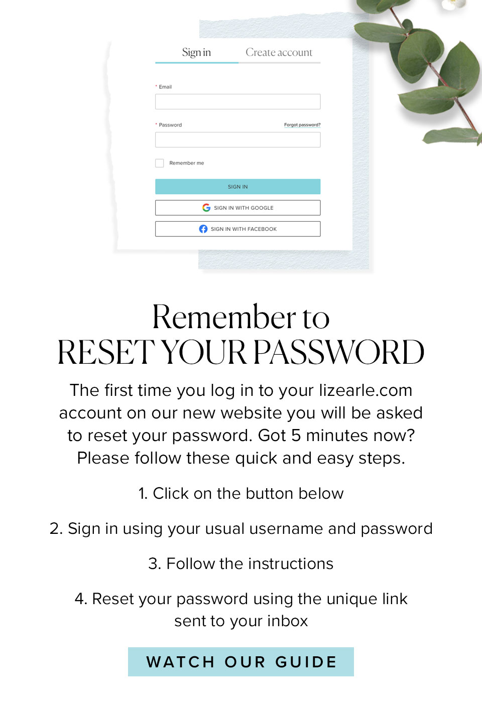 Remember to
RESET YOUR PASSWORD
The first time you log in to your lizearle.com account on our new website you will be asked to reset your password. Got 5 minutes now? Please follow these quick and easy steps.
1.	Click on the button below
2. Sign in using your usual username
    and password
3.	Follow the instructions
4.	Reset your password using the 
	unique link sent to your inbox 
							
							Watch our guide >>
							