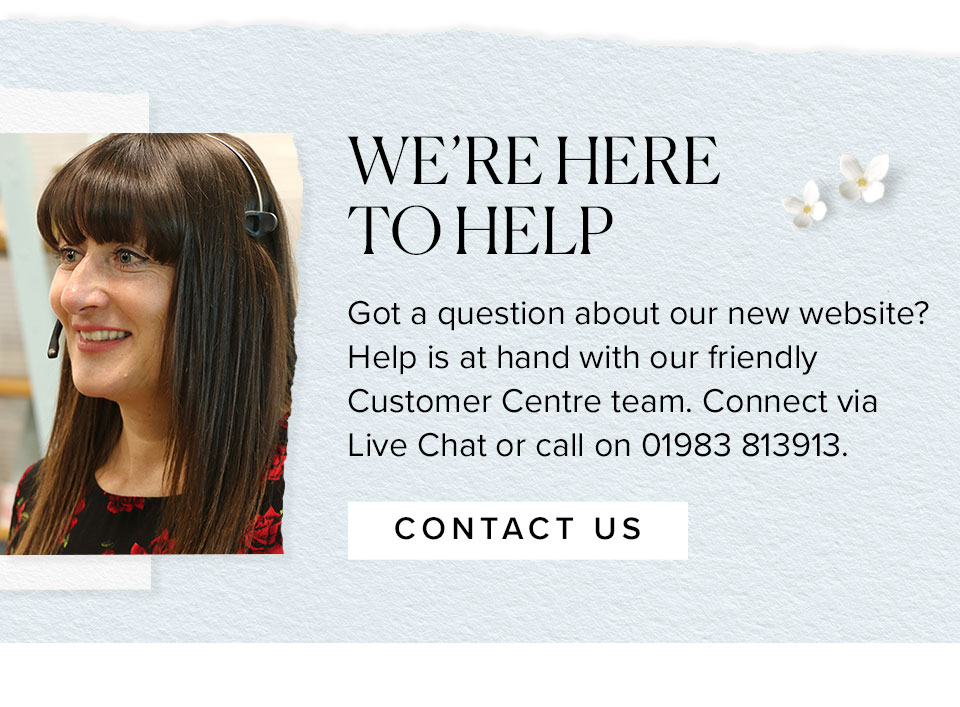 WE’RE HERE
TO HELP
Got a question about our new website? Help is at hand with our friendly Customer Centre team. Connect via Live Chat or call on 01983 813913.
							
							Contact us >>
							