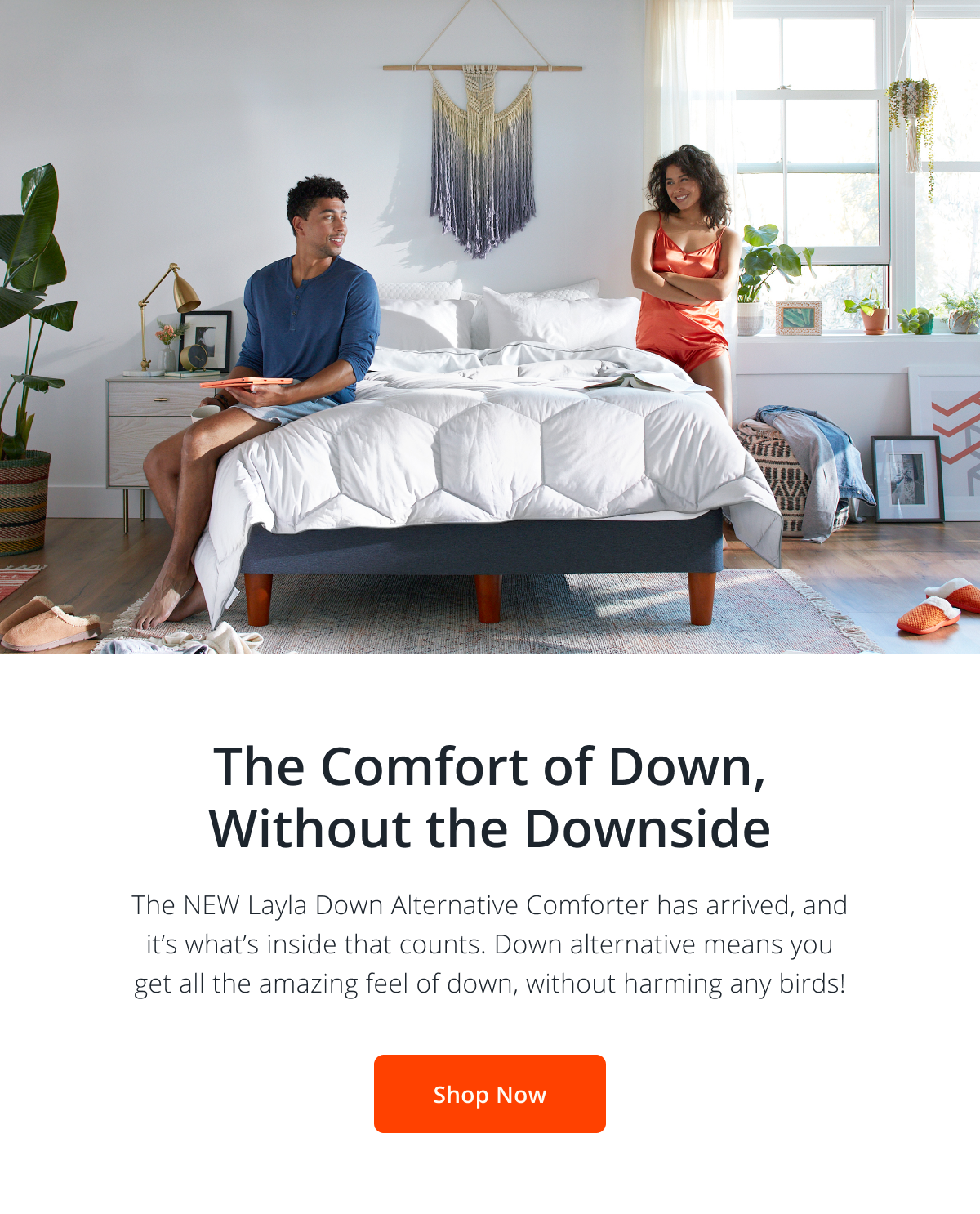 The Comfort of Down, Without the Downside. The NEW Layla Down Alternative Comforter has arrived, and it’s what’s inside that counts. Down alternative means you get all the amazing feel of down, without harming any birds!