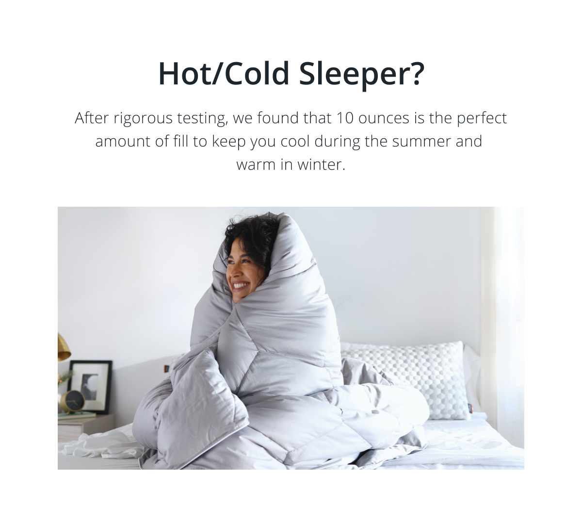 Hot/Cold Sleeper? After rigorous testing, we found that 10 ounces is the perfect amount of fill to keep you cool in summer and warm in winter.