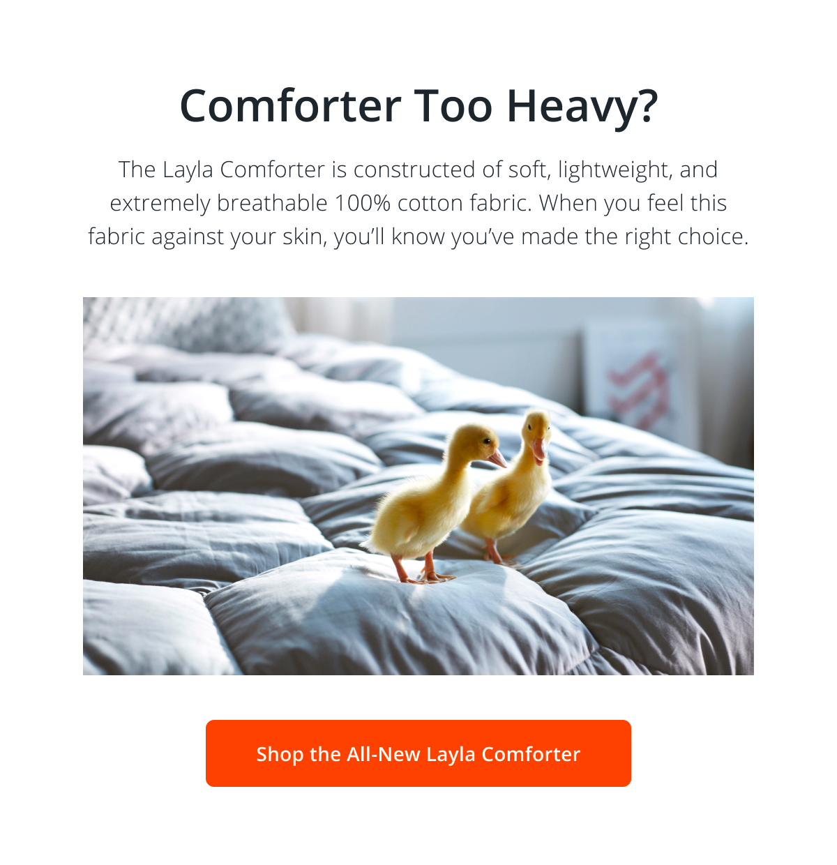 Comforter Too Heavy? The Layla Comforter is constructed of soft, lightweight, and extremely breathable 100% cotton fabric. When you feel this fabric against your skin, you’ll know you’ve made the right choice.