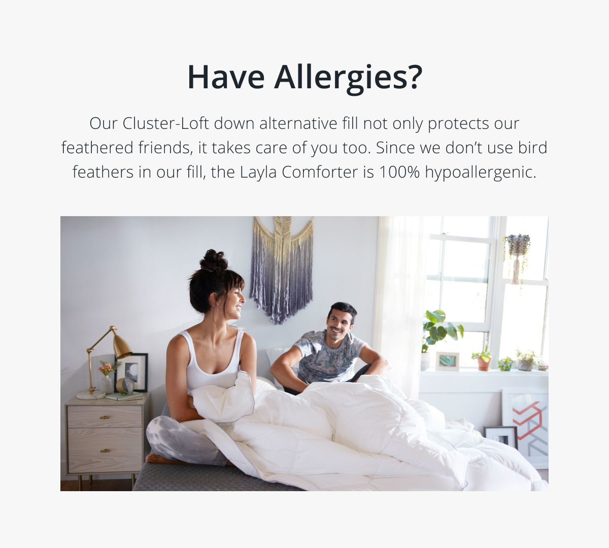 Have Allergies? Our Cluster-Loft down alternative fill not only protects our feathered friends, it takes care of you too. Since we don’t use bird feathers in our fill, the Layla Comforter is 100% hypoallergenic.