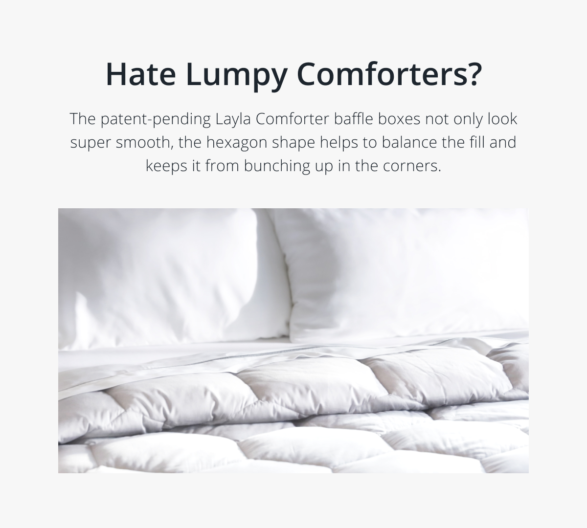 Hate Lumpy Comforters? The patent-pending Layla Comforter baffle boxes not only look super smooth, the hexagon shape helps to balance the fill and keeps it from bunching up in the corners.