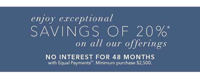 Enjoy exceptional savings of 20%* on all of our offerings. No interest for 48 months with equal payments††. Minimum purchase $2,500.