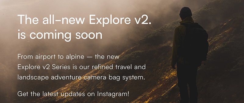 From airport to alpine – the new  Explore v2 Series is our refined travel and landscape adventure camera bag system. Get the latest updates on Instagram!