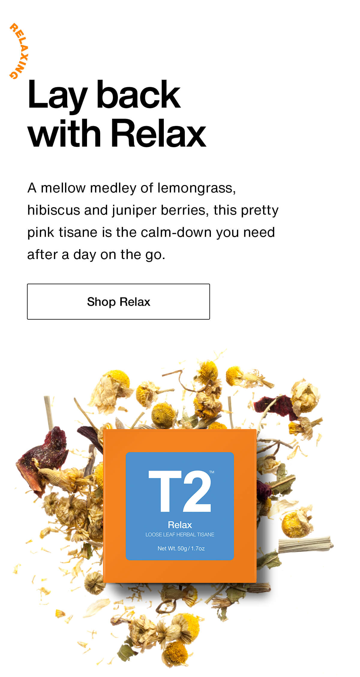 Lay back with Relax. A mellow medley of lemongrass, hibiscus and juniper berries, this pretty pink tisane is the calm-down you need after a day on the go. Shop Relax