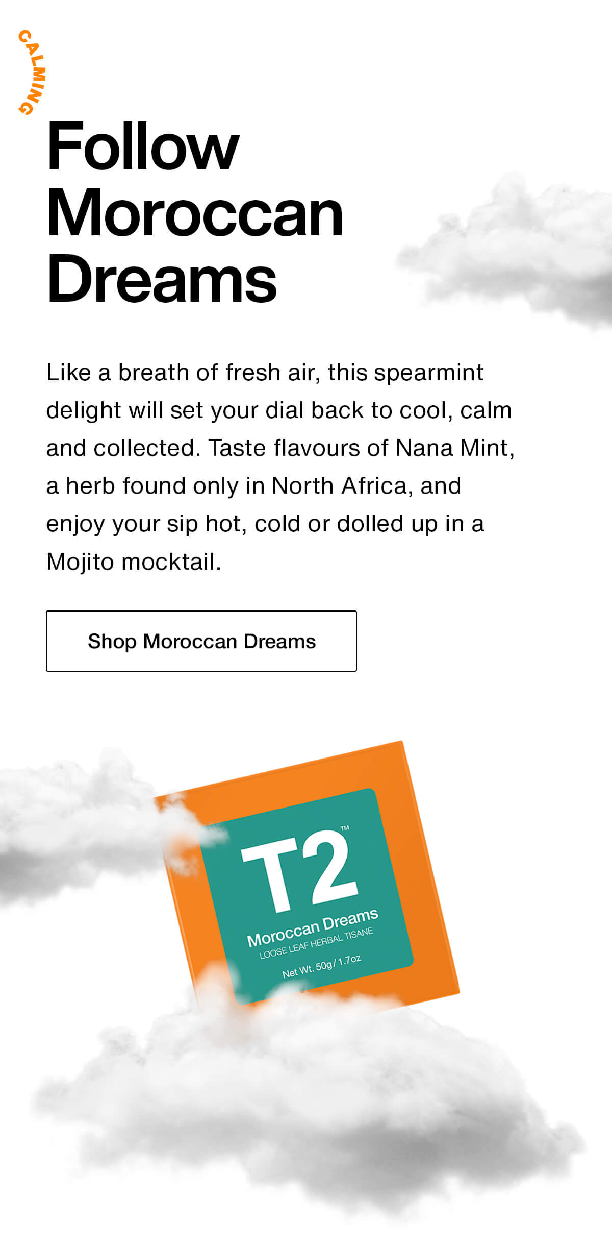 Follow Moroccan Dreams. Like a breath of fresh air, this spearmint delight will set your dial back to cool, calm and collected. Taste flavours of Nana Mint, a herb found only in North Africa, and enjoy a sip hot, cold or dolled up in a Mojito mocktail. Shop Moroccan Dreams