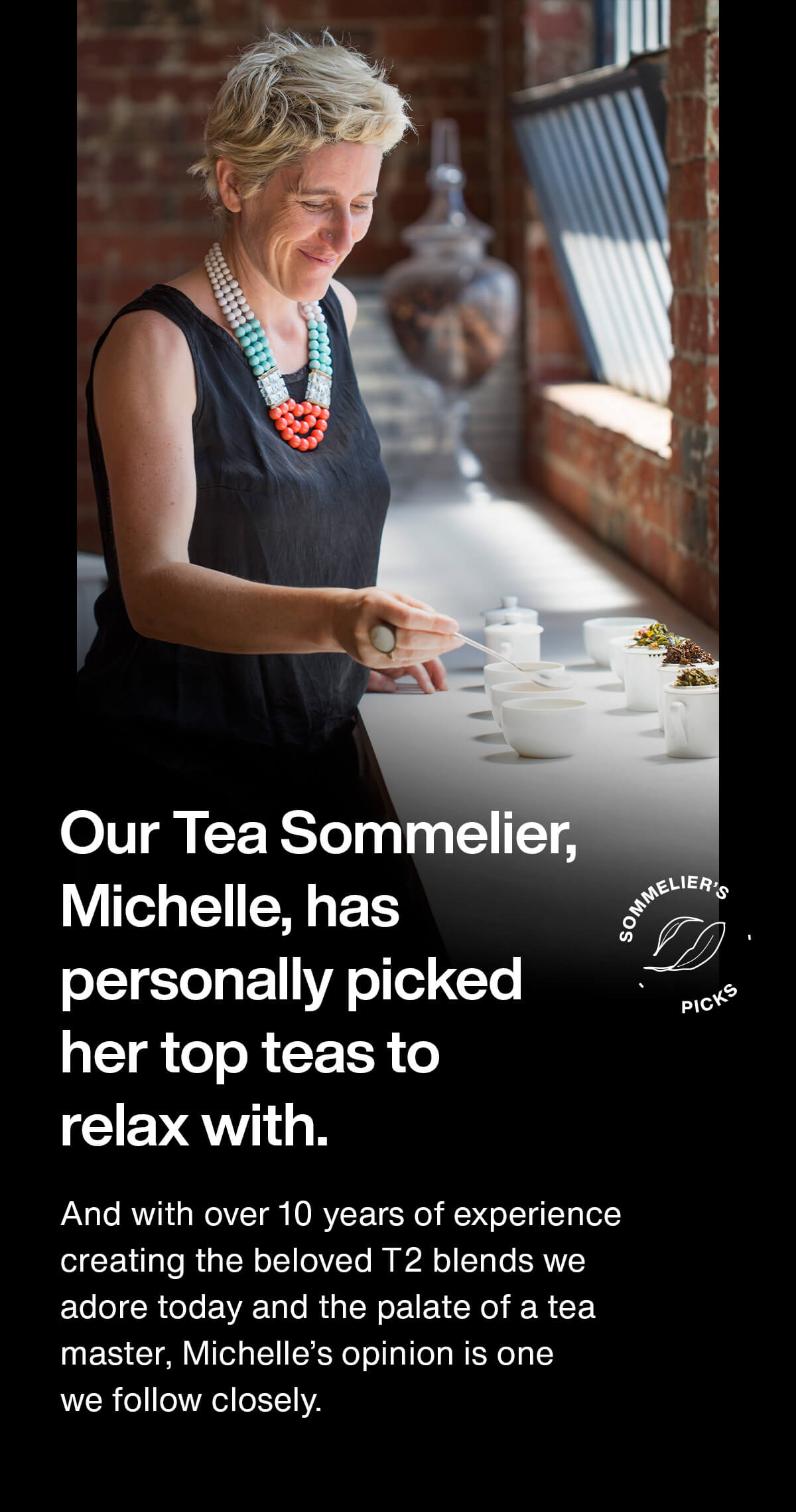 Our Tea Sommelier, Michelle, has personally picked her top teas to relax with. And with over 10 years of experience creating the beloved T2 blends we adore today and the palate of a tea master, Michelle's opinion is one we follow closely.