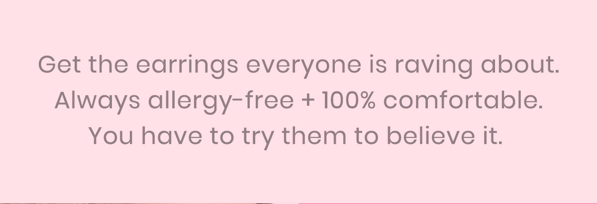 Get the earrings everyone is raving about. Always allergy-free + 100% comfortable. You have to try them to believe it. 
