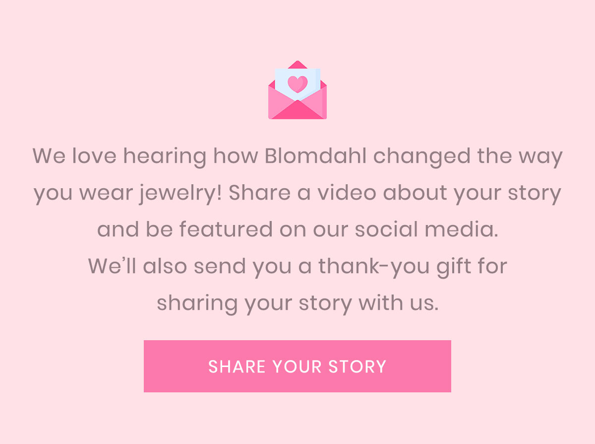 We love hearing how Blomdahl changed the way you wear jewelry! Share a video about your story and be featured on our social media. We’ll also send you a thank-you gift for sharing your story with us.  [ SHARE YOUR STORY ] https://blomdahlusa.com/contact-us/
