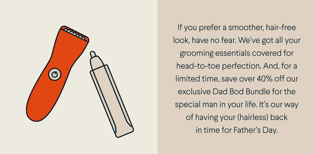If you prefer a smoother, hair-free look, have no fear. We’ve got all your grooming essentials covered for head-to-toe perfection. And, for a limited time, save over 40% off our exclusive Dad Bod Bundle for the special man in your life. It’s our way of having your (hairless) back in time for Father’s Day. 