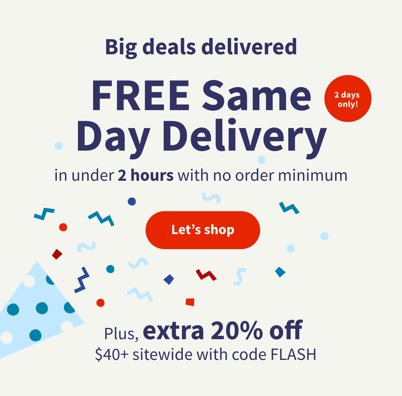 2 days only! Big deals delivered. FREE Same Day Delivery in under 2 hours with no order minimum. Plus, extra 20% off sitewide $40+ with code FLASH. Let's shop.