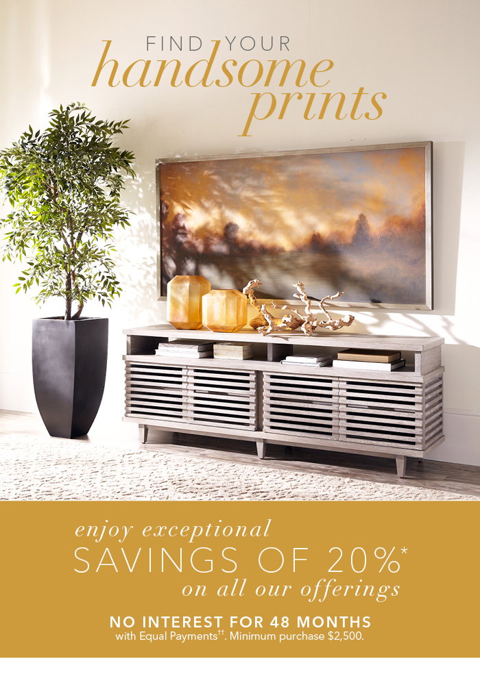 Find your handsome prints. Shop Wall Art > > | Enjoy exceptional savings of 20%* on all of our offerings. No interest for 48 months with equal payments††. Minimum purchase $2,500.