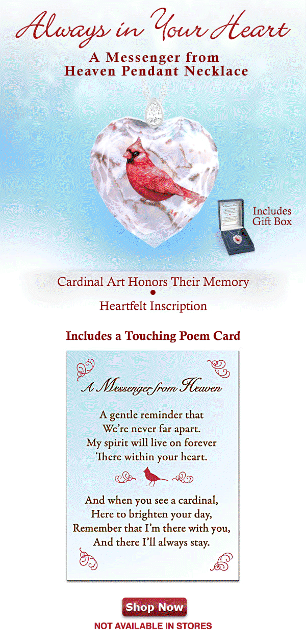 ALWAYS IN YOUR HEARTThe sight of a cardinal is always lovely, but for those who believe a cardinal symbolizes a lost loved one come back to bring you comfort, these sweet birds are much more. Keep that symbolism close with our exclusive Messenger from Heaven Pendant Necklace, a fine jewelry design exclusively from The Bradford Exchange. This heart-shaped crystal pendant necklace is expertly handcrafted with intricate, sparkling facets and hangs from a solid sterling silver bail set with a GENUINE WHITE TOPAZ. The front showcases a vibrant red cardinal perched among snow-covered branches; the back is inscribed with 'A Gentle Reminder that We're Never
 Far Apart My Spirit will Live on Forever There within Your Heart'. A touching poem card and custom gift box are included. It is NOT AVAILABLE IN STORES and strong demand is expected, so HURRY! Shop Now - Not Available In Stores!
