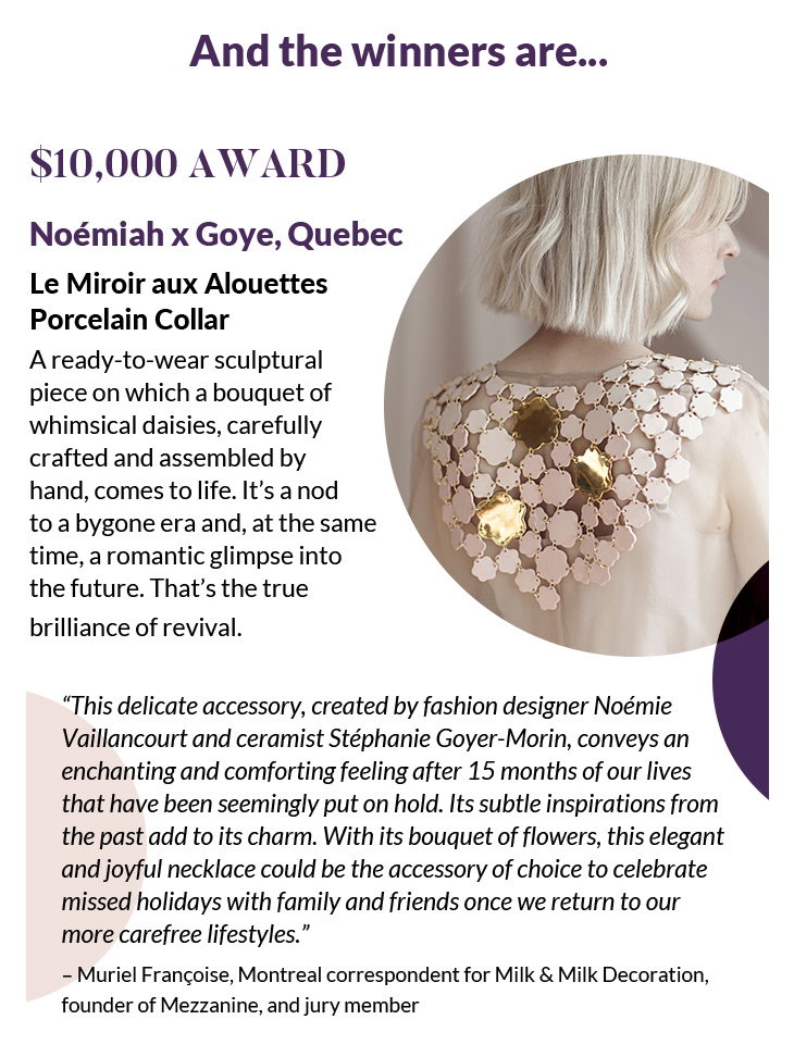 And the winners are...
$10,000 Award
Noémiah x Goye, Quebec
Le Miroir aux Alouettes Porcelain Collar
A ready-to-wear sculptural piece on which a bouquet of whimsical daisies, carefully crafted and assembled by hand, comes to life. It's a nod to a bygone era and, at the same time, a romantic glimpse into the future. That's the true brilliance of revival.
“This delicate accessory, created by fashion designer Noémie Vaillancourt and ceramist Stéphanie Goyer-Morin, conveys an enchanting and comforting feeling after 15 months of our lives that have been seemingly put on hold. Its subtle inspirations from the past add to its charm. With its bouquet of flowers, this elegant and joyful necklace could be the accessory of choice to celebrate missed holidays with family and friends once we return to our more carefree lifestyles.”
– Muriel Françoise, Montreal correspondent for Milk & Milk Decoration, founder of Mezzanine, and jury member