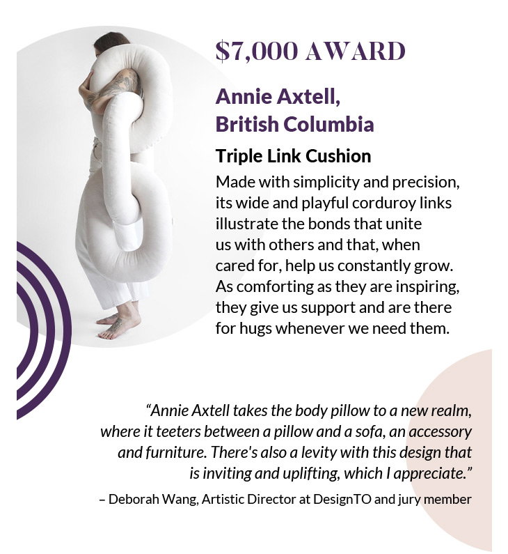 $7,000 Award
Annie Axtell, British Columbia
Triple Link Cushion
Made with simplicity and precision, its wide and playful corduroy links illustrate the bonds that unite us with others and that, when cared for, help us constantly grow. As comforting as they are inspiring, they give us support and are there for hugs whenever we need them.
“Annie Axtell takes the body pillow to a new realm, where it teeters between a pillow and a sofa, an accessory and furniture. There's also a levity with this design that is inviting and uplifting, which I appreciate.”
– Deborah Wang, Artistic Director at DesignTO and jury member