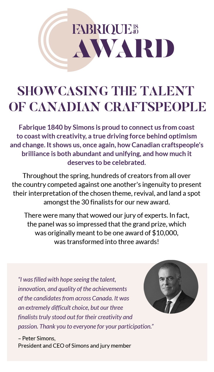 FABRIQUE 1840 AWARD
Showcasing the Talent of Canadian Craftspeople
Fabrique 1840 by Simons is proud to connect us from coast to coast with creativity, a true driving force behind optimism and change. It shows us, once again, how Canadian craftspeople's brilliance is both abundant and unifying, and how much it deserves to be celebrated.
Throughout the spring, hundreds of creators from all over the country competed against one another's ingenuity to present their interpretation of the chosen theme, revival, and land a spot amongst the 30 finalists for our new award.
There were many that wowed our jury of experts. In fact, the panel was so impressed that the grand prize, which was originally meant to be one award of $10,000, was transformed into three awards!
“I was filled with hope seeing the talent, innovation, and quality of the achievements of the candidates from across Canada. It was an extremely difficult choice, but our three finalists truly stood out for their creativity and passion. Thank you to everyone for your participation.”
– Peter Simons, President and CEO of Simons and jury member