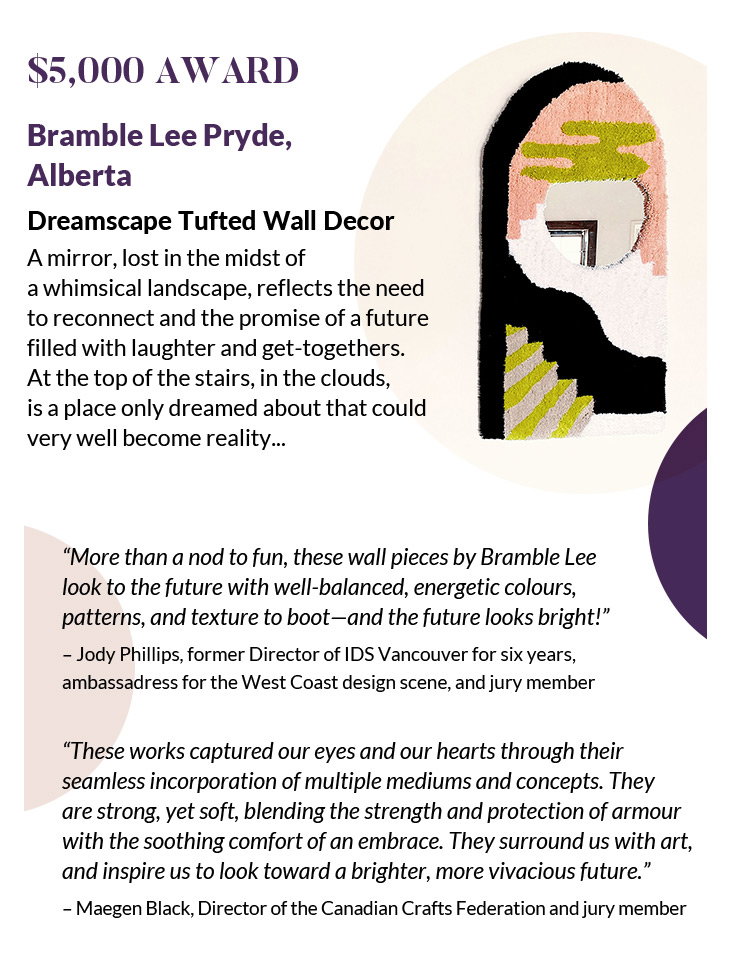 $5,000 Award
Bramble Lee Pryde, Alberta
Dreamscape Tufted Wall Decor
A mirror, lost in the midst of a whimsical landscape, reflects the need to reconnect and the promise of a future filled with laughter and get-togethers. At the top of the stairs, in the clouds, is a place only dreamed about that could very well become reality...
“More than a nod to fun, these wall pieces by Bramble Lee look to the future with well-balanced, energetic colours, patterns, and texture to boot—and the future looks bright!”
– Jody Phillips, former Director of IDS Vancouver for six years, ambassadress for the West Coast design scene, and jury member