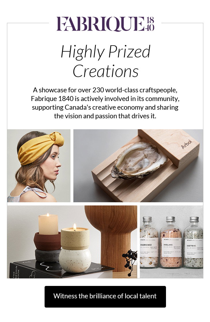 Highly Prized Creations
A showcase for over 230 world-class craftspeople, Fabrique 1840 is actively involved in its community, supporting Canada's creative economy and sharing the vision and passion that drives it.