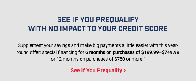SEE IF YOU PREQUALIFY WITH NO IMPACT TO YOUR CREDIT SCORE Supplement your savings and make big payments a little easier with this year-round offer: special financing for 6 months on purchases of $199.99–$749.99 or 12 months on purchases of $750 or more.(3) See If You Prequalify>