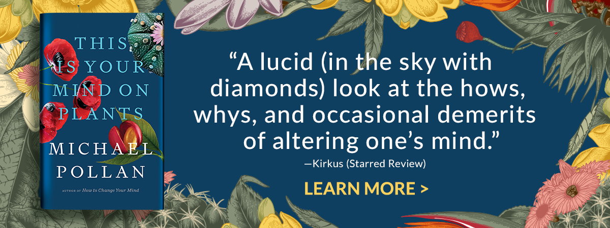This is Your Mind on Plants by Michael Pollan: ''A lucid (in the sky with diamonds) look at the hows, whys, and occasional demerits of altering one's mind.''-Kirkus (Starred Review) - LEARN MORE