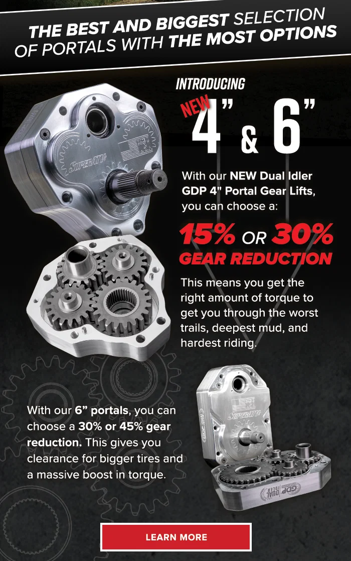 The best and the biggest selection of portals with the most options. Introducing NEW 4" & 6". With our NEW Dual Idler GDP 4" Portal Gear Lifts, you can choose a 15% or 30% gear reduction. This means you get the right amount of torque to get you through the worst trails, deepest mud, and hardest riding. With our 6” portals, you can choose a 30% or 45% gear reduction. This gives you clearance for bigger tires and a massive boost in torque.