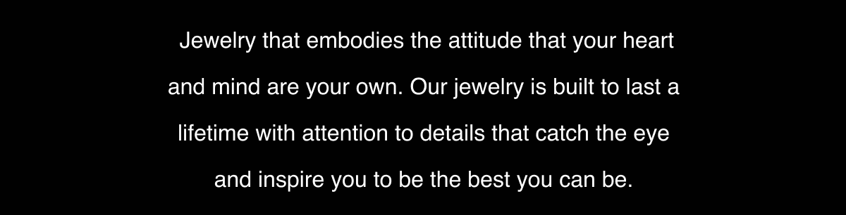 Jewelry that embodies the attitude that your heart and mind are your own. Our jewelry is built to last a lifetime with attention to details that catch the eye and inspire you to be the best you can be.