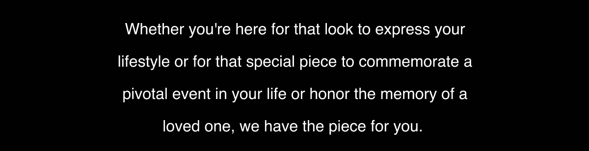 Whether you're here for that look to express your lifestyle or for that special piece to commemorate a pivotal event in your life or honor the memory of a loved one, we have the piece for you. 
