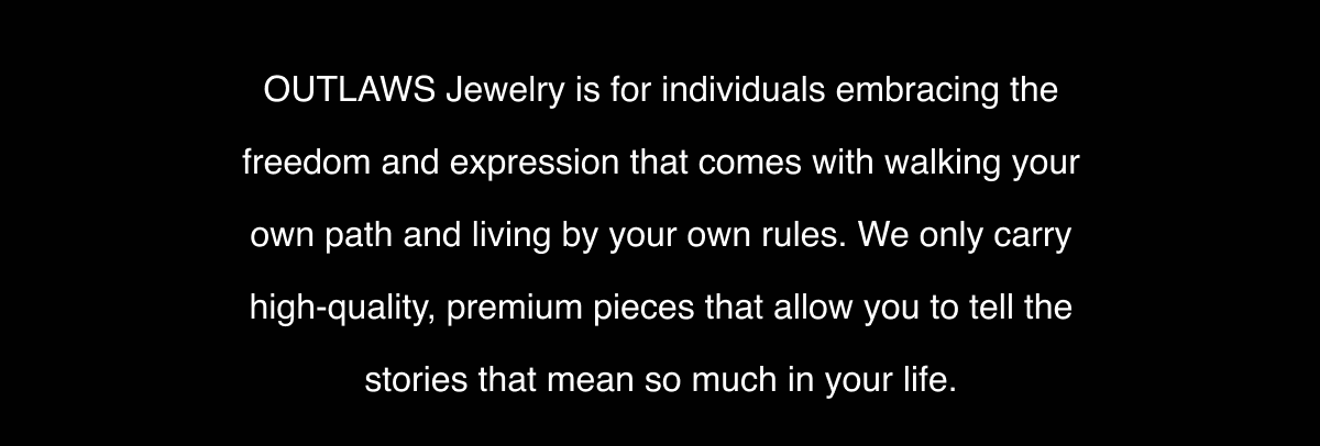 OUTLAWS Jewelry is for individuals embracing the freedom and expression that comes with walking your own path and living by your own rules. We only carry high-quality, premium pieces that allow you to tell the stories that mean so much in your life.
