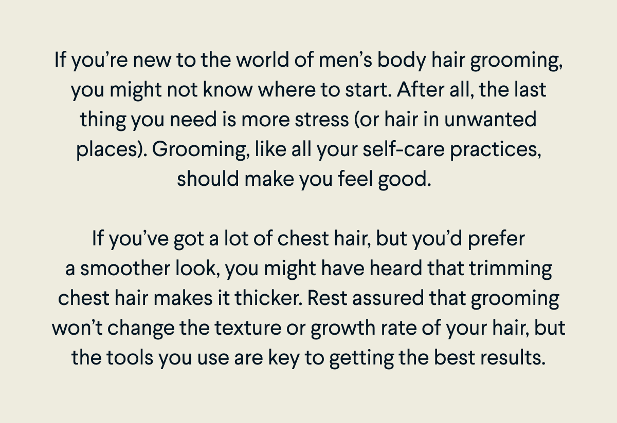 If you’re new to the world of men’s body hair grooming, you might not know where to start. After all, the last thing you need is more stress (or hair in unwanted places). Grooming, like all your self-care practices, should make you feel good.    If you’ve got a lot of chest hair, but you’d prefer a smoother look, you might have heard that trimming chest hair makes it thicker. Rest assured that grooming won’t change the texture or growth rate of your hair, but the tools you use are key to getting the best results.