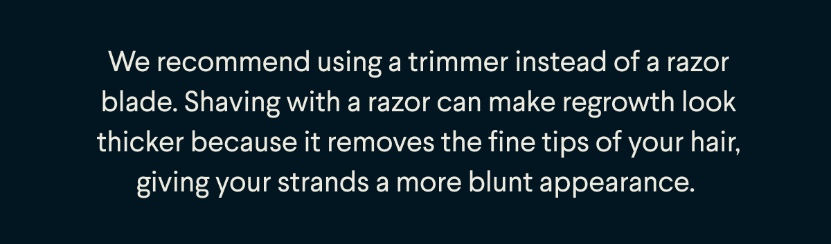 We recommend using a trimmer instead of a razor blade. Shaving with a razor can make regrowth look thicker because it removes the fine tips of your hair, giving your strands a more blunt appearance. 