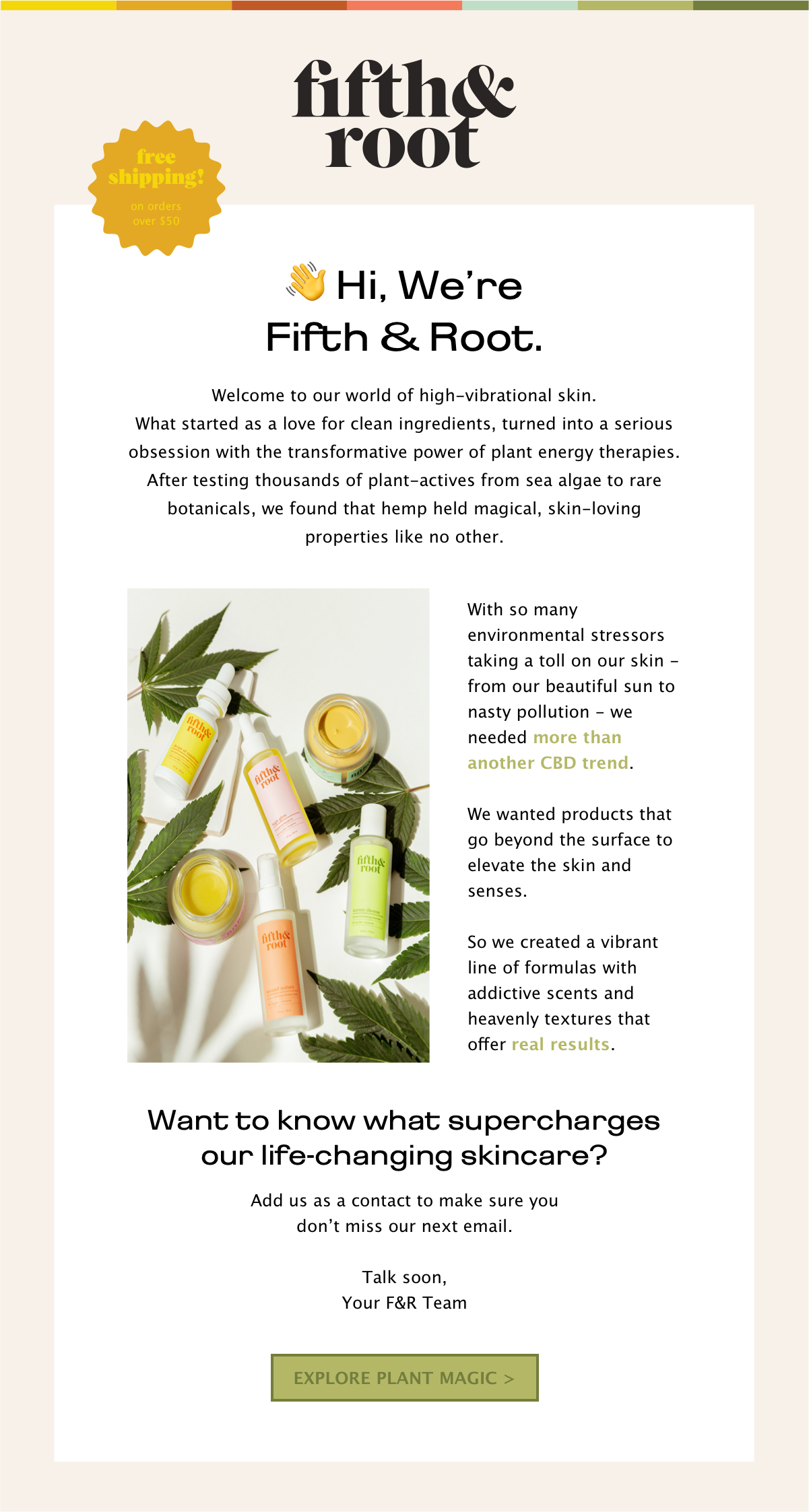  Welcome to our world of high-vibrational skin.   What started as a love for clean ingredients, turned into a serious obsession with the transformative power of plant energy therapies.  After testing thousands of plant-actives from sea algae to rare botanicals, we found that hemp held magical, skin-loving properties like no other.  With so many environmental stressors taking a toll on our skin - from our beautiful sun to nasty pollution - we needed more than another CBD trend. We wanted products that go beyond the surface to elevate the skin and senses.   So we created a vibrant line of formulas with addictive scents and heavenly textures that offer real results.    Want to know what supercharges our life-changing skincare? Add us as a contact to make sure you don’t miss our next email. 