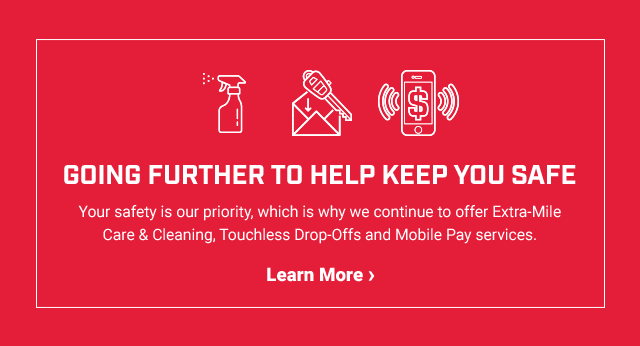 GOING FURTHER TO HELP KEEP YOU SAFE Your safety is our priority, which is why we continue to offer Extra-Mile Care & Cleaning, Touchless Drop-Offs and Mobile Pay services. Learn More >